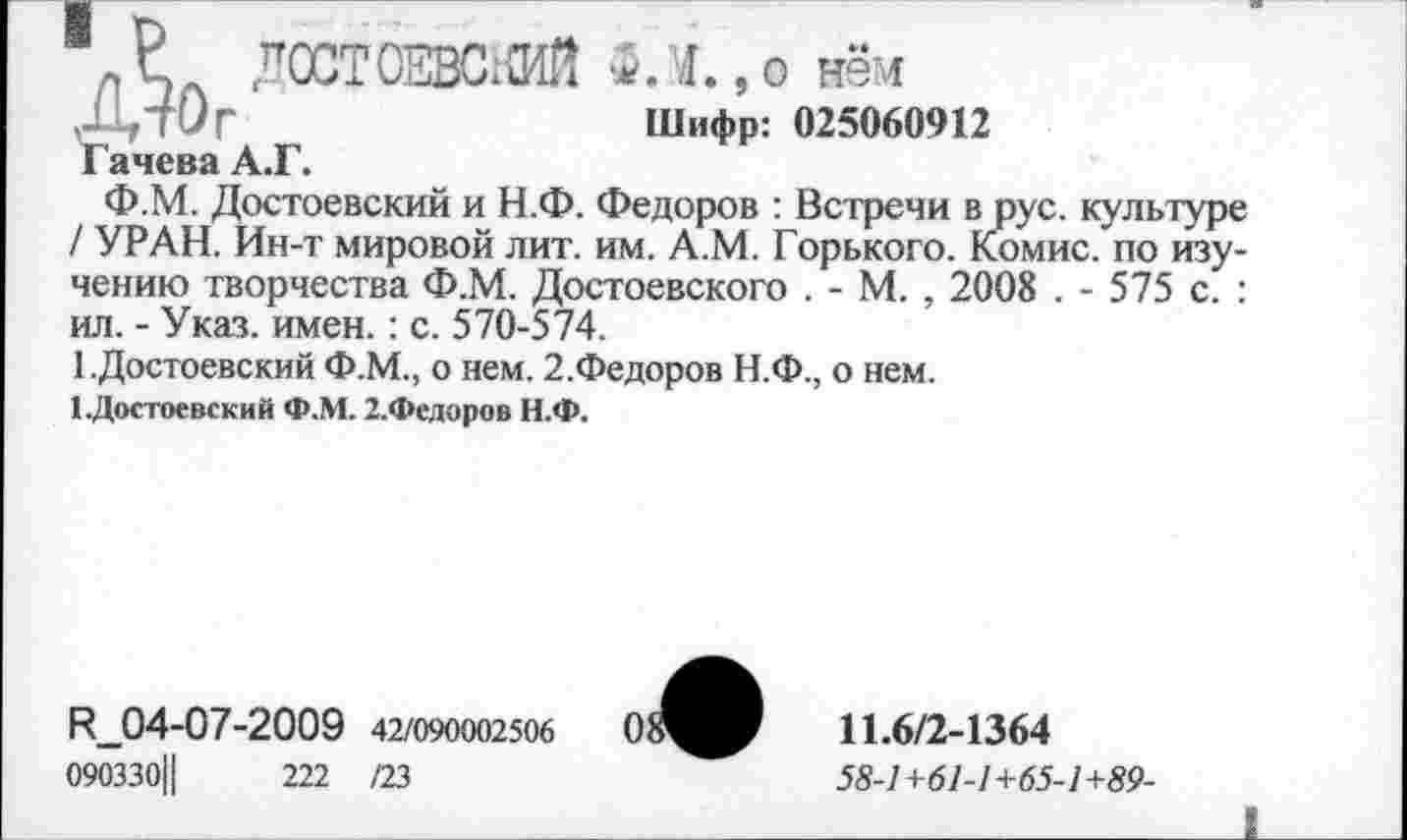 ﻿ДОСТОЕВСхШ ФЛ., о нём
ДтОг	Шифр: 025060912
Гачева А.Г.
Ф.М. Достоевский и Н.Ф. Федоров : Встречи в рус. культуре / УРАН. Ин-т мировой лит. им. А.М. Горького. Комис, по изучению творчества Ф.М. Достоевского . - М. , 2008 . - 575 с. : ил. - Указ. имен.: с. 570-574.
1 .Достоевский Ф.М., о нем. 2.Федоров Н.Ф., о нем.
1.Достоевский Ф.М. 2.Федоров Н.Ф.
И_04-07-2009 42/090002506
090330Ц	222 /23
11.6/2-1364
58-1+61-1+65-1+89-